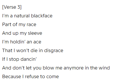 Lyrics: I'm in natural blackface, part of my race, and up my sleeve I'm holding an ace, that I won't die in disgrace, if I stop dancing, and don't let you blow me anymore in the wind, because I refuse to come